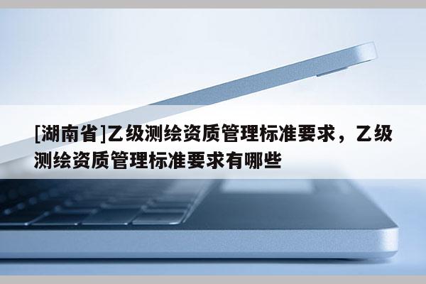 [湖南省]乙级测绘资质管理标准要求，乙级测绘资质管理标准要求有哪些
