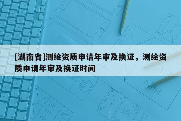 [湖南省]测绘资质申请年审及换证，测绘资质申请年审及换证时间