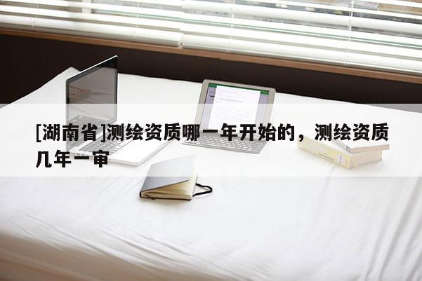 [湖南省]测绘资质哪一年开始的，测绘资质几年一审