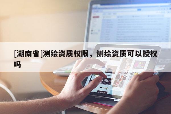 [湖南省]测绘资质权限，测绘资质可以授权吗