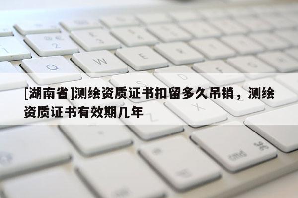[湖南省]测绘资质证书扣留多久吊销，测绘资质证书有效期几年