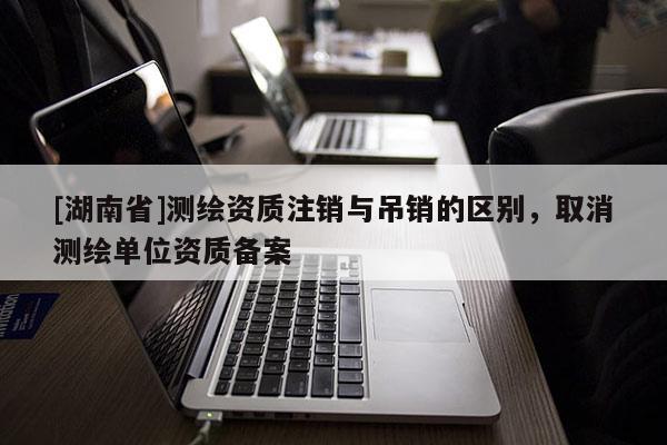 [湖南省]测绘资质注销与吊销的区别，取消测绘单位资质备案