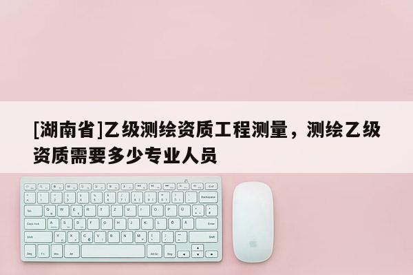[湖南省]乙级测绘资质工程测量，测绘乙级资质需要多少专业人员