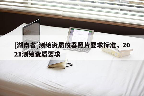 [湖南省]测绘资质仪器照片要求标准，2021测绘资质要求