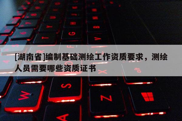 [湖南省]编制基础测绘工作资质要求，测绘人员需要哪些资质证书