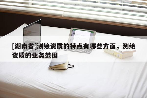 [湖南省]测绘资质的特点有哪些方面，测绘资质的业务范围