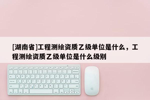 [湖南省]工程测绘资质乙级单位是什么，工程测绘资质乙级单位是什么级别