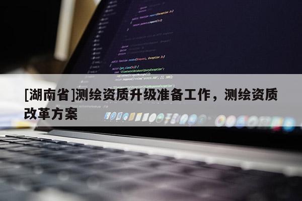 [湖南省]测绘资质升级准备工作，测绘资质改革方案