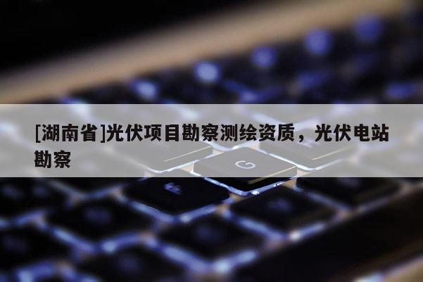 [湖南省]光伏项目勘察测绘资质，光伏电站勘察
