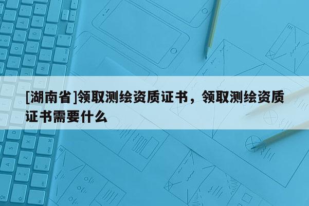 [湖南省]领取测绘资质证书，领取测绘资质证书需要什么