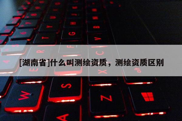 [湖南省]什么叫测绘资质，测绘资质区别