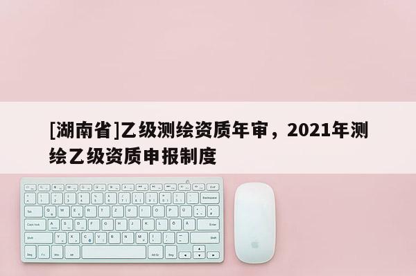 [湖南省]乙级测绘资质年审，2021年测绘乙级资质申报制度