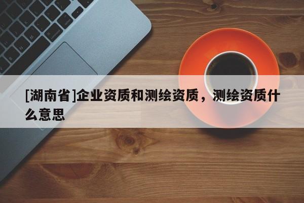 [湖南省]企业资质和测绘资质，测绘资质什么意思