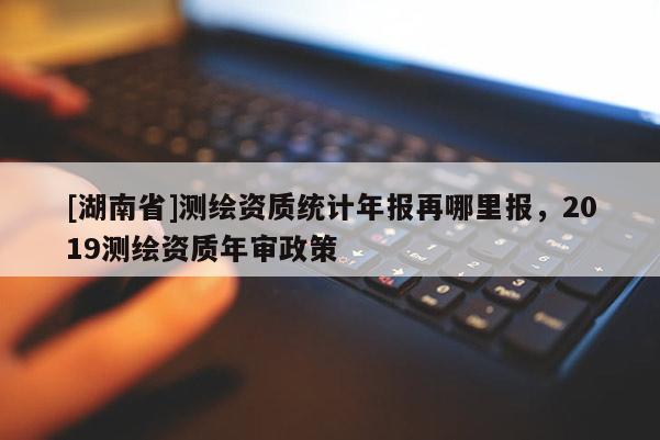 [湖南省]测绘资质统计年报再哪里报，2019测绘资质年审政策