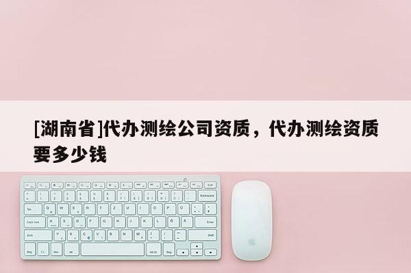 [湖南省]代办测绘公司资质，代办测绘资质要多少钱