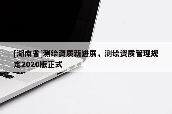 [湖南省]测绘资质新进展，测绘资质管理规定2020版正式