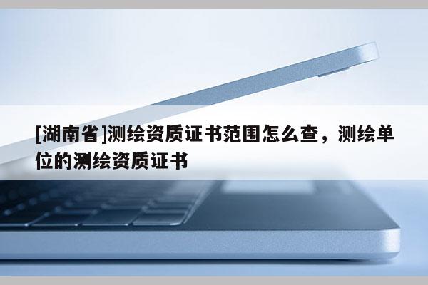[湖南省]测绘资质证书范围怎么查，测绘单位的测绘资质证书