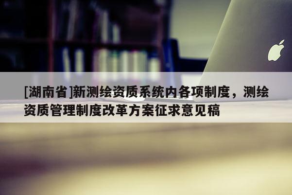 [湖南省]新测绘资质系统内各项制度，测绘资质管理制度改革方案征求意见稿