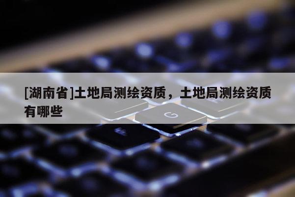[湖南省]土地局测绘资质，土地局测绘资质有哪些