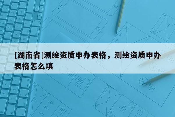[湖南省]测绘资质申办表格，测绘资质申办表格怎么填