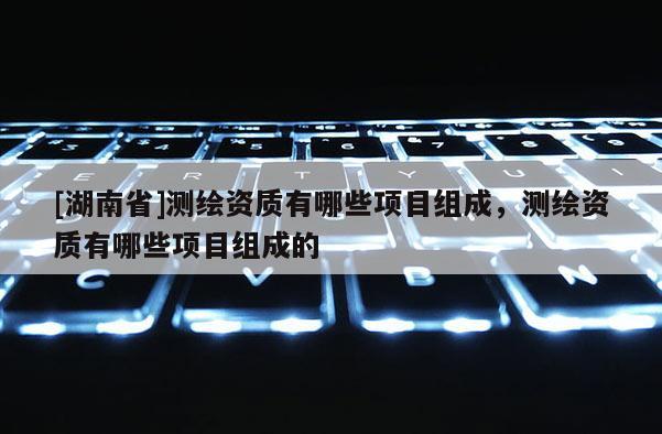 [湖南省]测绘资质有哪些项目组成，测绘资质有哪些项目组成的