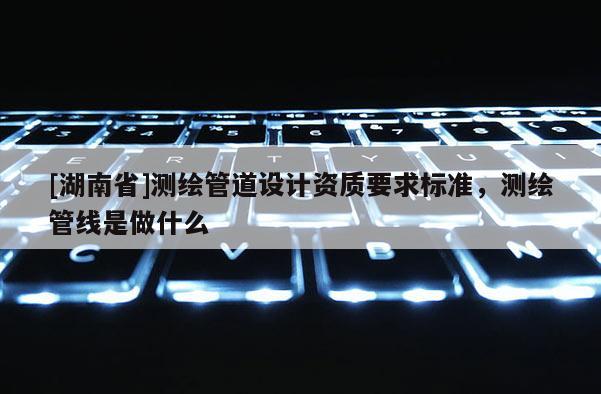 [湖南省]测绘管道设计资质要求标准，测绘管线是做什么