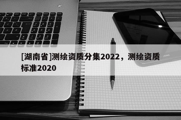 [湖南省]测绘资质分集2022，测绘资质标准2020