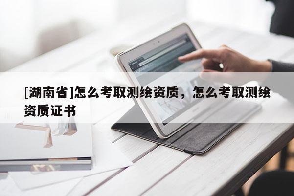 [湖南省]怎么考取测绘资质，怎么考取测绘资质证书