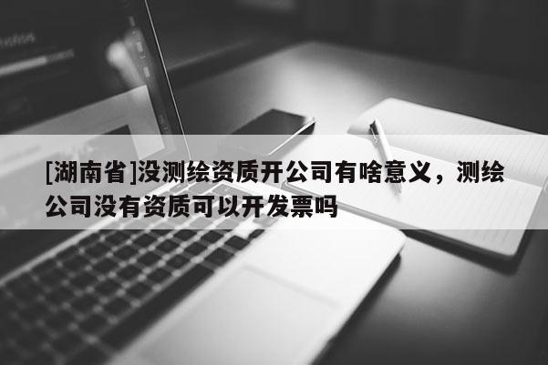 [湖南省]没测绘资质开公司有啥意义，测绘公司没有资质可以开发票吗