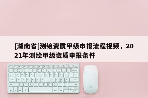 [湖南省]测绘资质甲级申报流程视频，2021年测绘甲级资质申报条件