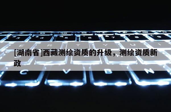 [湖南省]西藏测绘资质的升级，测绘资质新政