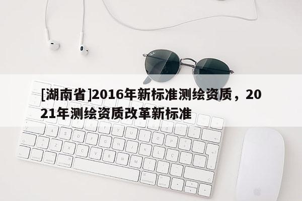 [湖南省]2016年新标准测绘资质，2021年测绘资质改革新标准