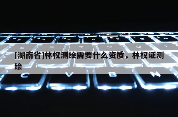 [湖南省]林权测绘需要什么资质，林权证测绘