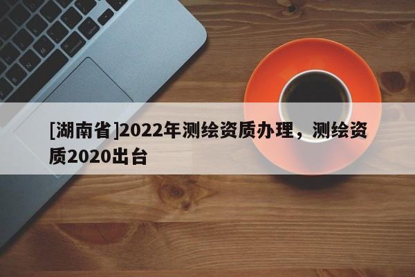 [湖南省]2022年测绘资质办理，测绘资质2020出台