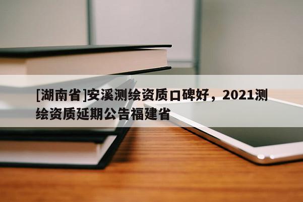 [湖南省]安溪测绘资质口碑好，2021测绘资质延期公告福建省