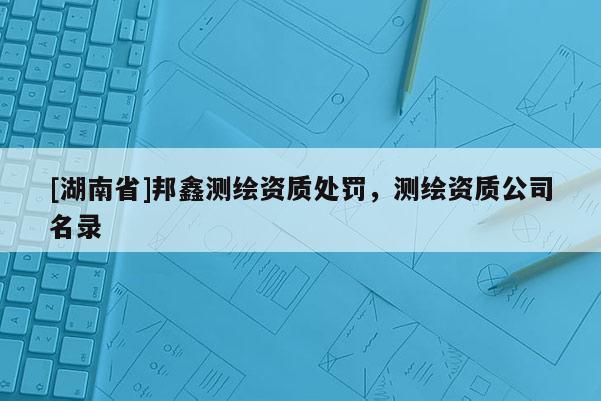 [湖南省]邦鑫测绘资质处罚，测绘资质公司名录