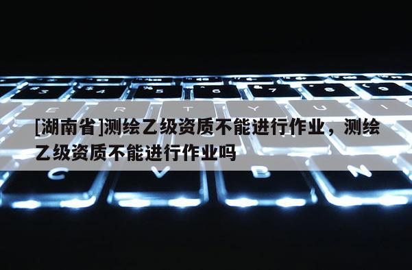 [湖南省]测绘乙级资质不能进行作业，测绘乙级资质不能进行作业吗