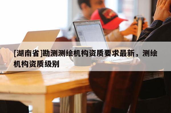 [湖南省]勘测测绘机构资质要求最新，测绘机构资质级别