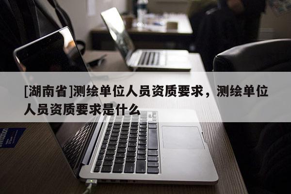 [湖南省]测绘单位人员资质要求，测绘单位人员资质要求是什么