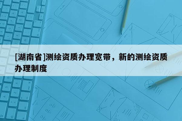 [湖南省]测绘资质办理宽带，新的测绘资质办理制度