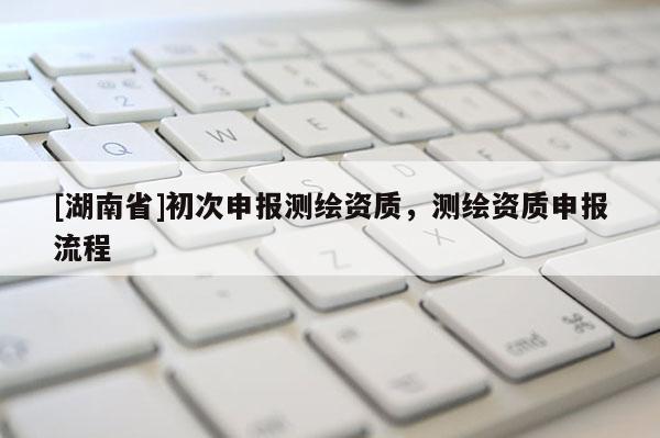 [湖南省]初次申报测绘资质，测绘资质申报流程