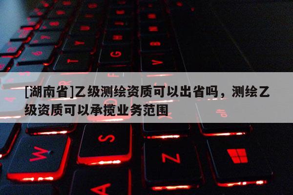 [湖南省]乙级测绘资质可以出省吗，测绘乙级资质可以承揽业务范围