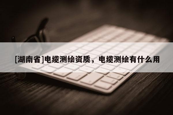 [湖南省]电缆测绘资质，电缆测绘有什么用