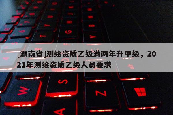 [湖南省]测绘资质乙级满两年升甲级，2021年测绘资质乙级人员要求