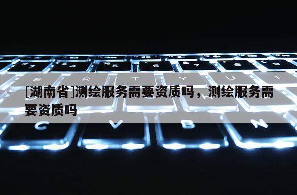 [湖南省]测绘服务需要资质吗，测绘服务需要资质吗