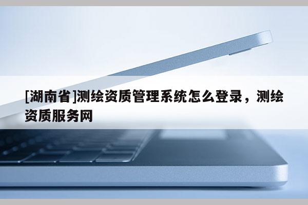 [湖南省]测绘资质管理系统怎么登录，测绘资质服务网