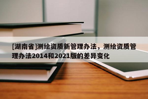 [湖南省]测绘资质新管理办法，测绘资质管理办法2014和2021版的差异变化