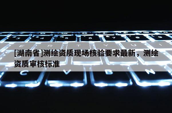 [湖南省]测绘资质现场核验要求最新，测绘资质审核标准
