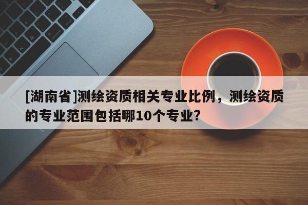 [湖南省]测绘资质相关专业比例，测绘资质的专业范围包括哪10个专业?