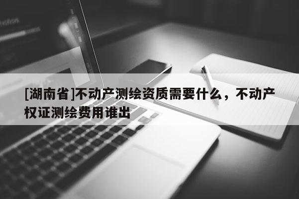 [湖南省]不动产测绘资质需要什么，不动产权证测绘费用谁出
